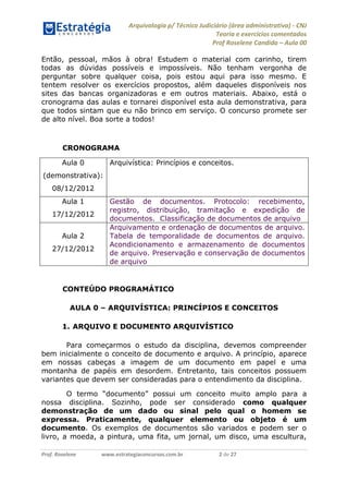 Arquivologia p/ Técnico Judiciário (área administrativa) - CNJ 
Teoria e exercícios comentados 
Prof Roselene Candida – Aula 00 
Prof. Roselene www.estrategiaconcursos.com.br 2 de 27 
Então, pessoal, mãos à obra! Estudem o material com carinho, tirem todas as dúvidas possíveis e impossíveis. Não tenham vergonha de perguntar sobre qualquer coisa, pois estou aqui para isso mesmo. E tentem resolver os exercícios propostos, além daqueles disponíveis nos sites das bancas organizadoras e em outros materiais. Abaixo, está o cronograma das aulas e tornarei disponível esta aula demonstrativa, para que todos sintam que eu não brinco em serviço. O concurso promete ser de alto nível. Boa sorte a todos! 
CRONOGRAMA 
Aula 0 (demonstrativa): 08/12/2012 Arquivística: Princípios e conceitos. 
Aula 1 
17/12/2012 Gestão de documentos. Protocolo: recebimento, registro, distribuição, tramitação e expedição de documentos. Classificação de documentos de arquivo 
Aula 2 
27/12/2012 Arquivamento e ordenação de documentos de arquivo. Tabela de temporalidade de documentos de arquivo. Acondicionamento e armazenamento de documentos de arquivo. Preservação e conservação de documentos de arquivo 
CONTEÚDO PROGRAMÁTICO 
AULA 0 – ARQUIVÍSTICA: PRINCÍPIOS E CONCEITOS 
1. ARQUIVO E DOCUMENTO ARQUIVÍSTICO 
Para começarmos o estudo da disciplina, devemos compreender bem inicialmente o conceito de documento e arquivo. A princípio, aparece em nossas cabeças a imagem de um documento em papel e uma montanha de papéis em desordem. Entretanto, tais conceitos possuem variantes que devem ser consideradas para o entendimento da disciplina. 
O termo “documento” possui um conceito muito amplo para a nossa disciplina. Sozinho, pode ser considerado como qualquer demonstração de um dado ou sinal pelo qual o homem se expressa. Praticamente, qualquer elemento ou objeto é um documento. Os exemplos de documentos são variados e podem ser o livro, a moeda, a pintura, uma fita, um jornal, um disco, uma escultura,  
