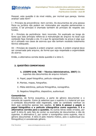 Arquivologia p/ Técnico Judiciário (área administrativa) - CNJ 
Teoria e exercícios comentados 
Prof Roselene Candida – Aula 00 
Prof. Roselene www.estrategiaconcursos.com.br 20 de 27 
Pessoal, esta questão é de nível médio, por incrível que pareça. Vamos analisar cada item? 
I – Princípio da proveniência: item correto. Os documentos de uma pessoa física ou jurídica não podem ser misturados por aqueles pertencentes a outras. E tal princípio é chamado também de princípio de respeito aos fundos. 
II – Princípio da pertinência: item incorreto. Foi explicado ao longo do texto que este princípio refere-se à manutenção do arquivo no local cujo conteúdo faça menção a ele. E o que foi apresentado na prova é algo que só é utilizado nos casos de acervos que não tenham recebido tratamento técnico adequado. 
III – Princípio de respeito à ordem original: correto. A ordem original deve ser conservada pelo arquivo, de forma que seja respeitada a organicidade do acervo. 
Então, a alternativa correta desta questão é a letra C. 
2. QUESTÕES COMENTADAS 
1. (CESPE-UnB, TSE – Técnico Administrativo, 2007) Os suportes dos documentos de arquivo incluem: 
A. Papel, papel fotográfico, película videográfica. 
B .Plantas, mapas, fotografias. 
C. Mídia eletrônica, película filmográfica, iconográfico. 
D. Negativo fotográfico, diapositivo, audiovisual. 
Comentários: 
Estudamos, de forma exaustiva, a parte de gênero documental e o conceito de suporte. Como já sabemos que o suporte é o material em que o conteúdo documental está registrado, cabe ao candidato verificar os item que contenha apenas tais opções. A letra A possui o papel, o papel fotográfico e a película videográfica como suportes. E é a alternativa correta para a questão. As outras letras estão erradas, por quê? A letra B, pelo fato de conter os exemplos de documentos e não de suportes. A alternativa C, por conter o iconográfico como suporte, mas é gênero documental. A letra D pelo mesmo motivo, pois o audiovisual (ou filmográfico) é considerado gênero.  