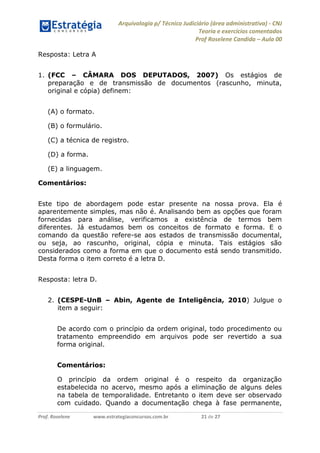 Arquivologia p/ Técnico Judiciário (área administrativa) - CNJ 
Teoria e exercícios comentados 
Prof Roselene Candida – Aula 00 
Prof. Roselene www.estrategiaconcursos.com.br 21 de 27 
Resposta: Letra A 
1. (FCC – CÂMARA DOS DEPUTADOS, 2007) Os estágios de preparação e de transmissão de documentos (rascunho, minuta, original e cópia) definem: 
(A) o formato. 
(B) o formulário. 
(C) a técnica de registro. 
(D) a forma. 
(E) a linguagem. 
Comentários: 
Este tipo de abordagem pode estar presente na nossa prova. Ela é aparentemente simples, mas não é. Analisando bem as opções que foram fornecidas para análise, verificamos a existência de termos bem diferentes. Já estudamos bem os conceitos de formato e forma. E o comando da questão refere-se aos estados de transmissão documental, ou seja, ao rascunho, original, cópia e minuta. Tais estágios são considerados como a forma em que o documento está sendo transmitido. Desta forma o item correto é a letra D. 
Resposta: letra D. 
2. (CESPE-UnB – Abin, Agente de Inteligência, 2010) Julgue o item a seguir: 
De acordo com o princípio da ordem original, todo procedimento ou tratamento empreendido em arquivos pode ser revertido a sua forma original. 
Comentários: 
O princípio da ordem original é o respeito da organização estabelecida no acervo, mesmo após a eliminação de alguns deles na tabela de temporalidade. Entretanto o item deve ser observado com cuidado. Quando a documentação chega à fase permanente,  