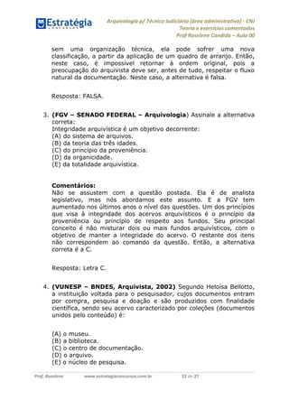 Arquivologia p/ Técnico Judiciário (área administrativa) - CNJ 
Teoria e exercícios comentados 
Prof Roselene Candida – Aula 00 
Prof. Roselene www.estrategiaconcursos.com.br 22 de 27 
sem uma organização técnica, ela pode sofrer uma nova classificação, a partir da aplicação de um quadro de arranjo. Então, neste caso, é impossível retornar à ordem original, pois a preocupação do arquivista deve ser, antes de tudo, respeitar o fluxo natural da documentação. Neste caso, a alternativa é falsa. 
Resposta: FALSA. 
3. (FGV – SENADO FEDERAL – Arquivologia) Assinale a alternativa correta: 
Integridade arquivística é um objetivo decorrente: 
(A) do sistema de arquivos. 
(B) da teoria das três idades. 
(C) do princípio da proveniência. 
(D) da organicidade. 
(E) da totalidade arquivística. 
Comentários: 
Não se assustem com a questão postada. Ela é de analista legislativo, mas nós abordamos este assunto. E a FGV tem aumentado nos últimos anos o nível das questões. Um dos princípios que visa à integridade dos acervos arquivísticos é o princípio da proveniência ou princípio de respeito aos fundos. Seu principal conceito é não misturar dois ou mais fundos arquivísticos, com o objetivo de manter a integridade do acervo. O restante dos itens não correspondem ao comando da questão. Então, a alternativa correta é a C. 
Resposta: Letra C. 
4. (VUNESP – BNDES, Arquivista, 2002) Segundo Heloísa Bellotto, a instituição voltada para o pesquisador, cujos documentos entram por compra, pesquisa e doação e são produzidos com finalidade científica, sendo seu acervo caracterizado por coleções (documentos unidos pelo conteúdo) é: 
(A) o museu. 
(B) a biblioteca. 
(C) o centro de documentação. 
(D) o arquivo. 
(E) o núcleo de pesquisa.  