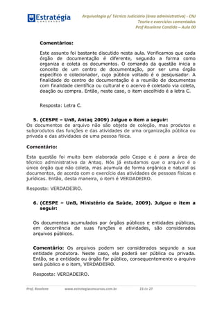 Arquivologia p/ Técnico Judiciário (área administrativa) - CNJ 
Teoria e exercícios comentados 
Prof Roselene Candida – Aula 00 
Prof. Roselene www.estrategiaconcursos.com.br 23 de 27 
Comentários: 
Este assunto foi bastante discutido nesta aula. Verificamos que cada órgão de documentação é diferente, segundo a forma como organiza e coleta os documentos. O comando da questão inicia o conceito de um centro de documentação, por ser uma órgão específico e colecionador, cujo público voltado é o pesquisador. A finalidade do centro de documentação é a reunião de documentos com finalidade científica ou cultural e o acervo é coletado via coleta, doação ou compra. Então, neste caso, o item escolhido é a letra C. 
Resposta: Letra C. 
5. (CESPE – UnB, Antaq 2009) Julgue o item a seguir: 
Os documentos de arquivo não são objeto de coleção, mas produtos e subprodutos das funções e das atividades de uma organização pública ou privada e das atividades de uma pessoa física. 
Comentário: 
Esta questão foi muito bem elaborada pelo Cespe e é para a área de técnico administrativo da Antaq. Nós já estudamos que o arquivo é o único órgão que não coleta, mas acumula de forma orgânica e natural os documentos, de acordo com o exercício das atividades de pessoas físicas e jurídicas. Então, desta maneira, o item é VERDADEIRO. 
Resposta: VERDADEIRO. 
6. (CESPE – UnB, Ministério da Saúde, 2009). Julgue o item a seguir: 
Os documentos acumulados por órgãos públicos e entidades públicas, em decorrência de suas funções e atividades, são considerados arquivos públicos. 
Comentário: Os arquivos podem ser considerados segundo a sua entidade produtora. Neste caso, ela poderá ser pública ou privada. Então, se a entidade ou órgão for público, consequentemente o arquivo será público e o item, VERDADEIRO. 
Resposta: VERDADEIRO.  