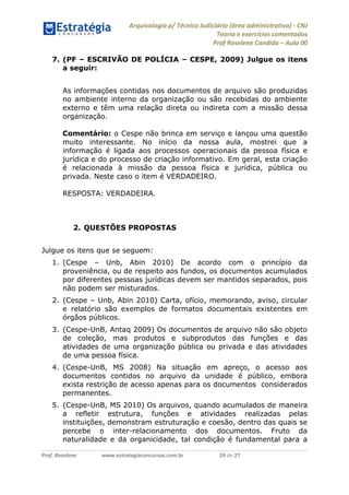 Arquivologia p/ Técnico Judiciário (área administrativa) - CNJ 
Teoria e exercícios comentados 
Prof Roselene Candida – Aula 00 
Prof. Roselene www.estrategiaconcursos.com.br 24 de 27 
7. (PF – ESCRIVÃO DE POLÍCIA – CESPE, 2009) Julgue os itens a seguir: 
As informações contidas nos documentos de arquivo são produzidas no ambiente interno da organização ou são recebidas do ambiente externo e têm uma relação direta ou indireta com a missão dessa organização. 
Comentário: o Cespe não brinca em serviço e lançou uma questão muito interessante. No início da nossa aula, mostrei que a informação é ligada aos processos operacionais da pessoa física e jurídica e do processo de criação informativo. Em geral, esta criação é relacionada à missão da pessoa física e jurídica, pública ou privada. Neste caso o item é VERDADEIRO. 
RESPOSTA: VERDADEIRA. 
2. QUESTÕES PROPOSTAS 
Julgue os itens que se seguem: 
1. (Cespe – Unb, Abin 2010) De acordo com o princípio da proveniência, ou de respeito aos fundos, os documentos acumulados por diferentes pessoas jurídicas devem ser mantidos separados, pois não podem ser misturados. 
2. (Cespe – Unb, Abin 2010) Carta, ofício, memorando, aviso, circular e relatório são exemplos de formatos documentais existentes em órgãos públicos. 
3. (Cespe-UnB, Antaq 2009) Os documentos de arquivo não são objeto de coleção, mas produtos e subprodutos das funções e das atividades de uma organização pública ou privada e das atividades de uma pessoa física. 
4. (Cespe-UnB, MS 2008) Na situação em apreço, o acesso aos documentos contidos no arquivo da unidade é público, embora exista restrição de acesso apenas para os documentos considerados permanentes. 
5. (Cespe-UnB, MS 2010) Os arquivos, quando acumulados de maneira a refletir estrutura, funções e atividades realizadas pelas instituições, demonstram estruturação e coesão, dentro das quais se percebe o inter-relacionamento dos documentos. Fruto da naturalidade e da organicidade, tal condição é fundamental para a  