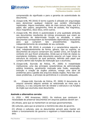 Arquivologia p/ Técnico Judiciário (área administrativa) - CNJ 
Teoria e exercícios comentados 
Prof Roselene Candida – Aula 00 
Prof. Roselene www.estrategiaconcursos.com.br 25 de 27 
compreensão do significado e para a garantia da autenticidade do documento. 
6. (Cespe-UnB, MS 2010) O termo suporte é utilizado em arquivologia para denominar qualquer material que contém informações registradas. Alguns exemplos, além do mais comum hoje, que é o papel, são: papiro, pergaminho, filme de acetato, fita magnética, disco magnético, disco ótico, entre outros. 
7. (Cespe-UnB, MS 2010) A autenticidade é uma qualidade atribuída aos documentos resultantes de rotinas processuais que visam ao cumprimento de determinada função ou atividade, e estes documentos correspondem às formalidades diplomáticas necessárias para que cumpram tais procedimentos regulares, independentemente da veracidade de seu conteúdo. 
8. (Cespe-UnB, MS 2010) A unicidade é a característica segundo a qual, independentemente de forma, gênero, tipo ou suporte, os documentos de arquivo conservam seu caráter único, em função do contexto em que foram produzidos. Ainda que se trate de cópias ou exemplares múltiplos, cada documento assume um lugar único na estrutura do conjunto ao qual pertence, definido pelo papel que cumpriu dentro das funções da instituição que o acumulou. 
9. (Cespe-UnB, Escrivão de Polícia, PF, 2009) A instabilidade institucional, uma das principais características da administração pública brasileira, geralmente motivada pela fusão, separação, extinção e criação de órgãos públicos, enseja uma série de problemas para a gestão dos arquivos desses órgãos. Para lidar com esses problemas, o princípio da pertinência é o conceito adequado. 
10. (Cespe-UnB, Escrivão de Polícia, PF, 2009) O documento de arquivo somente adquire sentido se relacionado ao meio que o produziu, e o seu conjunto tem de retratar a estrutura e as funções do órgão que acumulou esse documento. 
Assinale a alternativa correta: 
11. (FGV – MPE Amazonas, 2002). Os motivos que conduzem à necessidade de preservar documentos em arquivos públicos devem ser: 
(A) oficiais, para que se mantenham os serviços governamentais. 
(B) culturais, para que se preserve a memória dos atos de governo. 
(C) oficiais e culturais, pois os documentos servem para manter em ordem o funcionamento do governo e registram a historicidade de seus atos.  