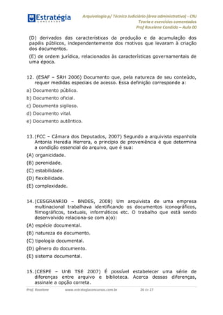 Arquivologia p/ Técnico Judiciário (área administrativa) - CNJ 
Teoria e exercícios comentados 
Prof Roselene Candida – Aula 00 
Prof. Roselene www.estrategiaconcursos.com.br 26 de 27 
(D) derivados das características da produção e da acumulação dos papéis públicos, independentemente dos motivos que levaram à criação dos documentos. 
(E) de ordem jurídica, relacionados às características governamentais de uma época. 
12. (ESAF – SRH 2006) Documento que, pela natureza de seu conteúdo, requer medidas especiais de acesso. Essa definição corresponde a: 
a) Documento público. 
b) Documento oficial. 
c) Documento sigiloso. 
d) Documento vital. 
e) Documento autêntico. 
13. (FCC – Câmara dos Deputados, 2007) Segundo a arquivista espanhola Antonia Heredia Herrera, o princípio de proveniência é que determina a condição essencial do arquivo, que é sua: 
(A) organicidade. 
(B) perenidade. 
(C) estabilidade. 
(D) flexibilidade. 
(E) complexidade. 
14. (CESGRANRIO – BNDES, 2008) Um arquivista de uma empresa multinacional trabalhava identificando os documentos iconográficos, filmográficos, textuais, informáticos etc. O trabalho que está sendo desenvolvido relaciona-se com a(o): 
(A) espécie documental. 
(B) natureza do documento. 
(C) tipologia documental. 
(D) gênero do documento. 
(E) sistema documental. 
15. (CESPE – UnB TSE 2007) É possível estabelecer uma série de diferenças entre arquivo e biblioteca. Acerca dessas diferenças, assinale a opção correta.  