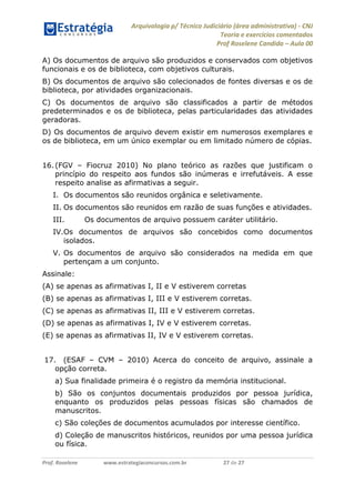 Arquivologia p/ Técnico Judiciário (área administrativa) - CNJ 
Teoria e exercícios comentados 
Prof Roselene Candida – Aula 00 
Prof. Roselene www.estrategiaconcursos.com.br 27 de 27 
A) Os documentos de arquivo são produzidos e conservados com objetivos funcionais e os de biblioteca, com objetivos culturais. 
B) Os documentos de arquivo são colecionados de fontes diversas e os de biblioteca, por atividades organizacionais. 
C) Os documentos de arquivo são classificados a partir de métodos predeterminados e os de biblioteca, pelas particularidades das atividades geradoras. 
D) Os documentos de arquivo devem existir em numerosos exemplares e os de biblioteca, em um único exemplar ou em limitado número de cópias. 
16. (FGV – Fiocruz 2010) No plano teórico as razões que justificam o princípio do respeito aos fundos são inúmeras e irrefutáveis. A esse respeito analise as afirmativas a seguir. 
I. Os documentos são reunidos orgânica e seletivamente. 
II. Os documentos são reunidos em razão de suas funções e atividades. 
III. Os documentos de arquivo possuem caráter utilitário. 
IV. Os documentos de arquivos são concebidos como documentos isolados. 
V. Os documentos de arquivo são considerados na medida em que pertençam a um conjunto. 
Assinale: 
(A) se apenas as afirmativas I, II e V estiverem corretas 
(B) se apenas as afirmativas I, III e V estiverem corretas. 
(C) se apenas as afirmativas II, III e V estiverem corretas. 
(D) se apenas as afirmativas I, IV e V estiverem corretas. 
(E) se apenas as afirmativas II, IV e V estiverem corretas. 
17. (ESAF – CVM – 2010) Acerca do conceito de arquivo, assinale a opção correta. 
a) Sua finalidade primeira é o registro da memória institucional. 
b) São os conjuntos documentais produzidos por pessoa jurídica, enquanto os produzidos pelas pessoas físicas são chamados de manuscritos. 
c) São coleções de documentos acumulados por interesse científico. 
d) Coleção de manuscritos históricos, reunidos por uma pessoa jurídica ou física.  