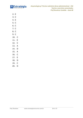 Arquivologia p/ Técnico Judiciário (área administrativa) - CNJ 
Teoria e exercícios comentados 
Prof Roselene Candida – Aula 00 
Prof. Roselene www.estrategiaconcursos.com.br 29 de 27 
2. E 
3. C 
4. E 
5. C 
6. C 
7. C 
8. C 
9. C 
10. C 
11. E 
12. C 
13. A 
14. D 
15. A 
16. C 
17. E 
18. D 
19. C 
20. D 
