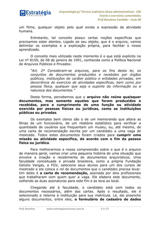 Arquivologia p/ Técnico Judiciário (área administrativa) - CNJ 
Teoria e exercícios comentados 
Prof Roselene Candida – Aula 00 
Prof. Roselene www.estrategiaconcursos.com.br 3 de 27 
um filme, qualquer objeto pelo qual existe a expressão da atividade humana. 
Entretanto, tal conceito possui certas noções específicas que precisamos estar atentos. Ligado ao seu objeto, que é o arquivo, vamos delimitar os exemplos e a explicação própria, para facilitar o nosso aprendizado. 
O conceito mais utilizado neste momento é o que está explícito na Lei nº 8159, de 08 de janeiro de 1991, conhecida como a Política Nacional de Arquivos Públicos e Privados: “Art. 2º Consideram-se arquivos, para os fins desta lei, os conjuntos de documentos produzidos e recebidos por órgãos públicos, instituições de caráter público e entidades privadas, em decorrência do exercício de atividades específicas, bem como por pessoa física, qualquer que seja o suporte da informação ou a natureza dos documentos.” 
Desta forma, percebemos que o arquivo não reúne quaisquer documentos, mas somente aqueles que foram produzidos e recebidos, para o cumprimento de uma função ou atividade exercida por pessoas físicas ou jurídicas, como as instituições públicas ou privadas. 
Os exemplos bem claros são o de um memorando que altera as férias de um funcionário, de um relatório estatístico para verificar a quantidade de usuários que frequentam um museu, ou, até mesmo, de uma carta de recomendação escrita por um candidato a uma vaga de mestrado. Todos estes documentos foram criados para cumprir uma missão ou atividade específica, de acordo com o fim da pessoa física ou jurídica. 
Para melhorarmos a nossa compreensão sobre o que é o arquivo de maneira geral, vamos criar uma pequena história de uma situação que envolve a criação e recebimento de documentos arquivísticos. Uma faculdade conceituada e privada brasileira, como a própria Fundação Getúlio Vargas, a FGV, seleciona seus alunos para um dos cursos de mestrado e ela coloca o rol de documentos que o candidato precisa levar. Um deles é a carta de recomendação, assinada por dois profissionais que trabalharam com quem quer a vaga. Ele elabora este documento, colhendo as duas assinaturas para este fim e as leva ao local. 
Chegando até à faculdade, o candidato está com todos os documentos necessários, além das cartas. Após o resultado, ele é selecionado e retorna à instituição para sua matrícula. Lá, ele preenche alguns documentos, entre eles, o formulário de cadastro de dados  