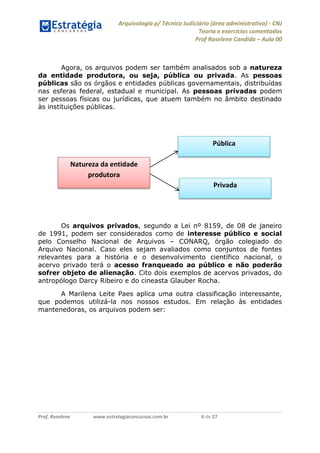 Arquivologia p/ Técnico Judiciário (área administrativa) - CNJ 
Teoria e exercícios comentados 
Prof Roselene Candida – Aula 00 
Prof. Roselene www.estrategiaconcursos.com.br 6 de 27 
Agora, os arquivos podem ser também analisados sob a natureza da entidade produtora, ou seja, pública ou privada. As pessoas públicas são os órgãos e entidades públicas governamentais, distribuídas nas esferas federal, estadual e municipal. As pessoas privadas podem ser pessoas físicas ou jurídicas, que atuem também no âmbito destinado às instituições públicas. 
Os arquivos privados, segundo a Lei nº 8159, de 08 de janeiro de 1991, podem ser considerados como de interesse público e social pelo Conselho Nacional de Arquivos – CONARQ, órgão colegiado do Arquivo Nacional. Caso eles sejam avaliados como conjuntos de fontes relevantes para a história e o desenvolvimento científico nacional, o acervo privado terá o acesso franqueado ao público e não poderão sofrer objeto de alienação. Cito dois exemplos de acervos privados, do antropólogo Darcy Ribeiro e do cineasta Glauber Rocha. 
A Marilena Leite Paes aplica uma outra classificação interessante, que podemos utilizá-la nos nossos estudos. Em relação às entidades mantenedoras, os arquivos podem ser: 
Natureza da entidade produtora 
Privada 
Pública  