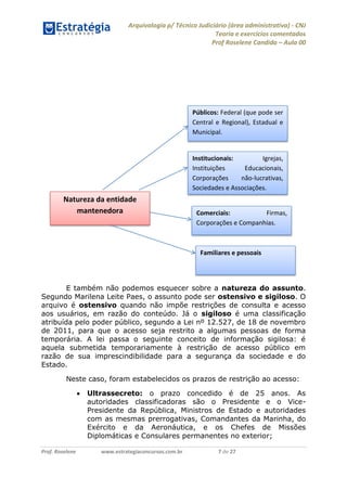 Arquivologia p/ Técnico Judiciário (área administrativa) - CNJ 
Teoria e exercícios comentados 
Prof Roselene Candida – Aula 00 
Prof. Roselene www.estrategiaconcursos.com.br 7 de 27 
E também não podemos esquecer sobre a natureza do assunto. Segundo Marilena Leite Paes, o assunto pode ser ostensivo e sigiloso. O arquivo é ostensivo quando não impõe restrições de consulta e acesso aos usuários, em razão do conteúdo. Já o sigiloso é uma classificação atribuída pelo poder público, segundo a Lei nº 12.527, de 18 de novembro de 2011, para que o acesso seja restrito a algumas pessoas de forma temporária. A lei passa o seguinte conceito de informação sigilosa: é aquela submetida temporariamente à restrição de acesso público em razão de sua imprescindibilidade para a segurança da sociedade e do Estado. 
Neste caso, foram estabelecidos os prazos de restrição ao acesso: 
 Ultrassecreto: o prazo concedido é de 25 anos. As autoridades classificadoras são o Presidente e o Vice- Presidente da República, Ministros de Estado e autoridades com as mesmas prerrogativas, Comandantes da Marinha, do Exército e da Aeronáutica, e os Chefes de Missões Diplomáticas e Consulares permanentes no exterior; 
Natureza da entidade mantenedora 
Familiares e pessoais 
Comerciais: Firmas, Corporações e Companhias. 
Institucionais: Igrejas, Instituições Educacionais, Corporações não-lucrativas, Sociedades e Associações. 
Públicos: Federal (que pode ser Central e Regional), Estadual e Municipal.  