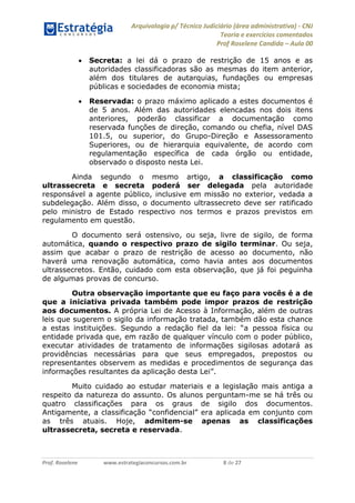 Arquivologia p/ Técnico Judiciário (área administrativa) - CNJ 
Teoria e exercícios comentados 
Prof Roselene Candida – Aula 00 
Prof. Roselene www.estrategiaconcursos.com.br 8 de 27 
 Secreta: a lei dá o prazo de restrição de 15 anos e as autoridades classificadoras são as mesmas do item anterior, além dos titulares de autarquias, fundações ou empresas públicas e sociedades de economia mista; 
 Reservada: o prazo máximo aplicado a estes documentos é de 5 anos. Além das autoridades elencadas nos dois itens anteriores, poderão classificar a documentação como reservada funções de direção, comando ou chefia, nível DAS 101.5, ou superior, do Grupo-Direção e Assessoramento Superiores, ou de hierarquia equivalente, de acordo com regulamentação específica de cada órgão ou entidade, observado o disposto nesta Lei. 
Ainda segundo o mesmo artigo, a classificação como ultrassecreta e secreta poderá ser delegada pela autoridade responsável a agente público, inclusive em missão no exterior, vedada a subdelegação. Além disso, o documento ultrassecreto deve ser ratificado pelo ministro de Estado respectivo nos termos e prazos previstos em regulamento em questão. 
O documento será ostensivo, ou seja, livre de sigilo, de forma automática, quando o respectivo prazo de sigilo terminar. Ou seja, assim que acabar o prazo de restrição de acesso ao documento, não haverá uma renovação automática, como havia antes aos documentos ultrassecretos. Então, cuidado com esta observação, que já foi peguinha de algumas provas de concurso. 
Outra observação importante que eu faço para vocês é a de que a iniciativa privada também pode impor prazos de restrição aos documentos. A própria Lei de Acesso à Informação, além de outras leis que sugerem o sigilo da informação tratada, também dão esta chance a estas instituições. Segundo a redação fiel da lei: “a pessoa física ou entidade privada que, em razão de qualquer vínculo com o poder público, executar atividades de tratamento de informações sigilosas adotará as providências necessárias para que seus empregados, prepostos ou representantes observem as medidas e procedimentos de segurança das informações resultantes da aplicação desta Lei”. 
Muito cuidado ao estudar materiais e a legislação mais antiga a respeito da natureza do assunto. Os alunos perguntam-me se há três ou quatro classificações para os graus de sigilo dos documentos. Antigamente, a classificação “confidencial” era aplicada em conjunto com as três atuais. Hoje, admitem-se apenas as classificações ultrassecreta, secreta e reservada. 
 