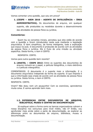 Arquivologia p/ Técnico Judiciário (área administrativa) - CNJ 
Teoria e exercícios comentados 
Prof Roselene Candida – Aula 00 
Prof. Roselene www.estrategiaconcursos.com.br 9 de 27 
Vamos comentar uma questão, que caiu em prova? 
1. (CESPE – ABIN 2010 - AGENTE DE INTELIGÊNCIA – ÁREA ADMINISTRATIVA). Os documentos de arquivo, em qualquer suporte, são produzidos ou recebidos durante o desenvolvimento das atividades de pessoa física ou jurídica. 
Comentários: 
Quem leu os conceitos iniciais, percebeu que eles estão de acordo com a questão e foram introduzidos nesta aula mediante a legislação arquivística. O item simplificou, de forma inteligente, toda a explicação que expus na aula. O documento é produzido de acordo com as atividades da pessoa física e jurídica. Ele é fruto de uma missão ou atividade específica. Desta forma, o item é CERTO. 
RESPOSTA: CERTO. 
Vamos para outra questão bem recente? 
2. (ANATEL – CESPE 2012) Entre os suportes dos documentos de arquivo incluem-se o papel, a película fotográfica, o meio eletrônico e a película videográfica. 
COMENTÁRIOS: O documento é o suporte mais a informação. E o documento arquivístico independe da forma do suporte. O que importa é que a informação seja criada de acordo com as atividades da pessoa física ou jurídica. Desta forma, o item é CERTO. 
RESPOSTA: CERTO. 
Viram? Não doeu nem um pouquinho! Com os exercícios, aprendemos muita coisa. E vamos aprender bem mais. 
1.2. DIFERENÇAS ENTRE DOCUMENTOS DE ARQUIVO, BIBLIOTECA, MUSEU E CENTRO DE DOCUMENTAÇÃO 
Já expliquei sobre a forma como as bancas organizadoras cobram a nossa disciplina nos concursos para nível médio, não é? Então, vou aprofundar mais ainda sobre a parte de documentação, ao explorar as diferenças entre os documentos de arquivo, biblioteca, museu e documentação.  
