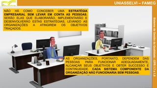 Prof. Claudio Bernardi Stringari, Eng. Esp.
17
UNIASSELVI – FAMEG
SistemadeGestãodaQualidade-EPR1.7e1.8
AS ORGANIZAÇÕES, PORTANTO, DEPENDEM DAS
PESSOAS PARA FUNCIONAR ADEQUADAMENTE,
ALCANÇAR SEUS OBJETIVOS E OBTER SUCCESSO E
CONTINUIDADE. CADA SISTEMA COMPONENTE DA
ORGANIZAÇÃO NÃO FUNCIONARIA SEM PESSOAS.
NÃO HÁ COMO CONCEBER UMA ESTRATÉGIA
EMPRESARIAL SEM LEVAR EM CONTA AS PESSOAS.
SERÃO ELAS QUE ELABORARÃO, IMPLEMENTARÃO E
DESENVOLVERÃO ESTAS ESTRATÉGIAS, LEVANDO AS
ORGANIZAÇÕES A ATINGIREM OS OBJETIVOS
TRAÇADOS.
 