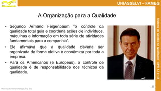 Prof. Claudio Bernardi Stringari, Eng. Esp.
20
UNIASSELVI – FAMEG
SistemadeGestãodaQualidade-EPR1.7e1.8
• Segundo Armand Feigenbaum “o controle da
qualidade total guia e coordena ações de indivíduos,
máquinas e informação em toda série de atividades
fundamentais para a companhia”.
• Ele afirmava que a qualidade deveria ser
organizada de forma efetiva e econômica por toda a
empresa.
• Para os Americanos (e Europeus), o controle de
qualidade é de responsabilidade dos técnicos da
qualidade.
A Organização para a Qualidade
 