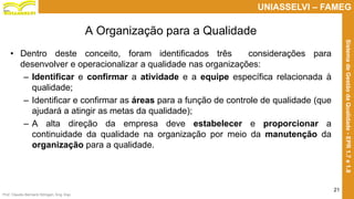 Prof. Claudio Bernardi Stringari, Eng. Esp.
21
UNIASSELVI – FAMEG
SistemadeGestãodaQualidade-EPR1.7e1.8
• Dentro deste conceito, foram identificados três considerações para
desenvolver e operacionalizar a qualidade nas organizações:
– Identificar e confirmar a atividade e a equipe específica relacionada à
qualidade;
– Identificar e confirmar as áreas para a função de controle de qualidade (que
ajudará a atingir as metas da qualidade);
– A alta direção da empresa deve estabelecer e proporcionar a
continuidade da qualidade na organização por meio da manutenção da
organização para a qualidade.
A Organização para a Qualidade
 