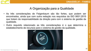 Prof. Claudio Bernardi Stringari, Eng. Esp.
23
UNIASSELVI – FAMEG
SistemadeGestãodaQualidade-EPR1.7e1.8
• As três considerações de Feigenbaum são tão fortes, que podem ser
encontrados, ainda que com outra redação nos requisitos da ISO 9001:2015
que tratam da responsabilidade da direção para com o sistema de gestão da
qualidade.
• Outro requisito relacionado as três considerações é o que determina o
estabelecimento de recursos para o sistema de gestão da qualidade.
A Organização para a Qualidade
 