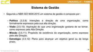 Prof. Claudio Bernardi Stringari, Eng. Esp.
29
UNIASSELVI – FAMEG
SistemadeGestãodaQualidade-EPR1.7e1.8
• Segundo a NBR ISO 9000:2015 um sistema de gestão é composto por :
– Política (3.5.8): Intenções e direção de uma organização, como
formalmente expressos pela sua alta direção.
– Visão (3.5.10): Aspiração do que uma organização gostaria de se tornar,
como expresso pela Alta Direção.
– Missão (3.5.11): Propósito de existência da organização, como expresso
pela alta Direção.
– Estratégia (3.5.12): Plano para alcançar um objetivo geral ou de longo
prazo.
Sistema de Gestão
 