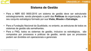 Prof. Claudio Bernardi Stringari, Eng. Esp.
30
UNIASSELVI – FAMEG
SistemadeGestãodaQualidade-EPR1.7e1.8
• Para a NBR ISO 9000:2015 um sistema de gestão deve ser estruturado
estrategicamente, sendo planejado a partir das Políticas da organização, e do
seu conjunto estratégico formado por sua Visão, Missão e Estratégia.
• Para a Fundação Nacional da Qualidade, no entanto, as estruturas de todos os
sistemas de gestão são semelhantes.
• Para a FNQ, todos os sistemas de gestão, inclusive os estratégicos, são
compostos por processos e práticas de gestão, sendo que os processos
podem ser divididos em operacionais e gerenciais
Sistema de Gestão
 