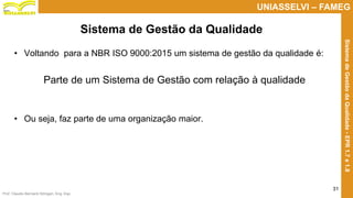 Prof. Claudio Bernardi Stringari, Eng. Esp.
31
UNIASSELVI – FAMEG
SistemadeGestãodaQualidade-EPR1.7e1.8
• Voltando para a NBR ISO 9000:2015 um sistema de gestão da qualidade é:
Parte de um Sistema de Gestão com relação à qualidade
• Ou seja, faz parte de uma organização maior.
Sistema de Gestão da Qualidade
 