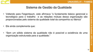 Prof. Claudio Bernardi Stringari, Eng. Esp.
32
UNIASSELVI – FAMEG
SistemadeGestãodaQualidade-EPR1.7e1.8
• Voltando para Feigenbaum, este afirmava “o fundamento básico gerencial e
tecnológico para o trabalho e as relações mútuas dessa organização são
proporcionadas pelo sistema da qualidade total da companhia ou fábrica”
• Ele ainda complementa que:
• “Sem um sólido sistema da qualidade não é possível a existência de uma
organização estruturada para a qualidade.”
Sistema de Gestão da Qualidade
 