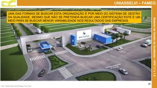 Prof. Claudio Bernardi Stringari, Eng. Esp.
35
UNIASSELVI – FAMEG
SistemadeGestãodaQualidade-EPR1.7e1.8
UMA DAS FORMAS DE BUSCAR ESTA ORGANIZAÇÃO É POR MEIO DO SISTEMA DE GESTÃO
DA QUALIDADE, MESMO QUE NÃO SE PRETENDA BUSCAR UMA CERTIFICAÇÃO´ESTE É UM
MEIO PARA SE BUSCAR MENOR VARIABILIDADE NOS RESULTADOS DAS EMPRESAS.
 