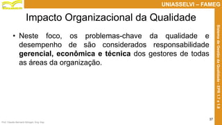Prof. Claudio Bernardi Stringari, Eng. Esp.
37
UNIASSELVI – FAMEG
SistemadeGestãodaQualidade-EPR1.7e1.8
Impacto Organizacional da Qualidade
• Neste foco, os problemas-chave da qualidade e
desempenho de são considerados responsabilidade
gerencial, econômica e técnica dos gestores de todas
as áreas da organização.
 