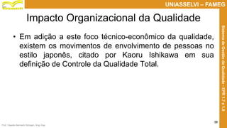 Prof. Claudio Bernardi Stringari, Eng. Esp.
38
UNIASSELVI – FAMEG
SistemadeGestãodaQualidade-EPR1.7e1.8
Impacto Organizacional da Qualidade
• Em adição a este foco técnico-econômico da qualidade,
existem os movimentos de envolvimento de pessoas no
estilo japonês, citado por Kaoru Ishikawa em sua
definição de Controle da Qualidade Total.
 