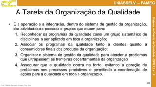 Prof. Claudio Bernardi Stringari, Eng. Esp.
40
UNIASSELVI – FAMEG
SistemadeGestãodaQualidade-EPR1.7e1.8
A Tarefa da Organização da Qualidade
• É a operação e a integração, dentro do sistema de gestão da organização,
das atividades de pessoas e grupos que atuam para:
1. Reconhecer os programas da qualidade como um grupo sistemático de
disciplinas a ser aplicado em toda a organização;
2. Associar os programas da qualidade tanto a clientes quanto a
consumidores finais dos produtos da organização;
3. Organizar o sistema de gestão da qualidade para atender a problemas
que ultrapassem as fronteiras departamentais da organização
4. Assegurar que a qualidade ocorra na fonte, evitando a geração de
problemas nos processos produtivos e permitindo a coordenação de
ações para a qualidade em toda a organização.
 
