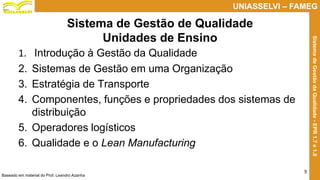 Prof. Claudio Bernardi Stringari, Eng. Esp.
5
UNIASSELVI – FAMEG
SistemadeGestãodaQualidade-EPR1.7e1.8
Sistema de Gestão de Qualidade
Unidades de Ensino
1. Introdução à Gestão da Qualidade
2. Sistemas de Gestão em uma Organização
3. Estratégia de Transporte
4. Componentes, funções e propriedades dos sistemas de
distribuição
5. Operadores logísticos
6. Qualidade e o Lean Manufacturing
Baseado em material do Prof. Leandro Azanha
 