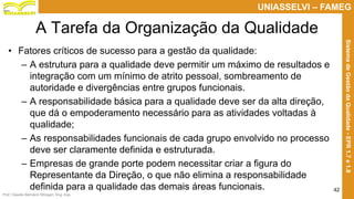 Prof. Claudio Bernardi Stringari, Eng. Esp.
42
UNIASSELVI – FAMEG
SistemadeGestãodaQualidade-EPR1.7e1.8
A Tarefa da Organização da Qualidade
• Fatores críticos de sucesso para a gestão da qualidade:
– A estrutura para a qualidade deve permitir um máximo de resultados e
integração com um mínimo de atrito pessoal, sombreamento de
autoridade e divergências entre grupos funcionais.
– A responsabilidade básica para a qualidade deve ser da alta direção,
que dá o empoderamento necessário para as atividades voltadas à
qualidade;
– As responsabilidades funcionais de cada grupo envolvido no processo
deve ser claramente definida e estruturada.
– Empresas de grande porte podem necessitar criar a figura do
Representante da Direção, o que não elimina a responsabilidade
definida para a qualidade das demais áreas funcionais.
 
