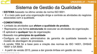 Prof. Claudio Bernardi Stringari, Eng. Esp.
45
UNIASSELVI – FAMEG
SistemadeGestãodaQualidade-EPR1.7e1.8
Sistema de Gestão da Qualidade
• SISTEMA baseado na última versão da norma ISO 9001.
• É o meio pelo qual uma organização dirige e controla as atividades do negócios
associadas com a qualidade.
• COMENTÁRIOS:
• Limitado às atividades que afetam a qualidade do produto.
• Representa uma forma estruturada de executar as atividades da organização.
• É aplicável a qualquer tipo de organização;
• Baseado nos princípios da qualidade
• Configura um sistema administrativo de garantia da qualidade baseado no
modelo de abordagem de processos.
• A versão 1994 foi a base para a criação das normas de ISO 14001, OHSAS
18001 e SA 8000.
• A partir da versão 2015, passa a dar grande ênfase em gestão de risco.
 