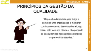 Prof. Claudio Bernardi Stringari, Eng. Esp.
49
UNIASSELVI – FAMEG
SistemadeGestãodaQualidade-EPR1.7e1.8
“Regras fundamentais para dirigir e
controlar uma organização e melhorar
continuamente seu desempenho a longo
prazo, pelo foco nos clientes, não podendo
se descuidar das necessidades de todas
as partes interessadas.”
PRINCÍPIOS DA GESTÃO DA
QUALIDADE
 