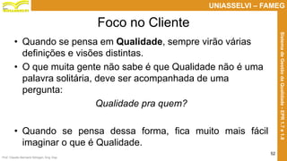 Prof. Claudio Bernardi Stringari, Eng. Esp.
52
UNIASSELVI – FAMEG
SistemadeGestãodaQualidade-EPR1.7e1.8
Foco no Cliente
• Quando se pensa em Qualidade, sempre virão várias
definições e visões distintas.
• O que muita gente não sabe é que Qualidade não é uma
palavra solitária, deve ser acompanhada de uma
pergunta:
Qualidade pra quem?
• Quando se pensa dessa forma, fica muito mais fácil
imaginar o que é Qualidade.
 