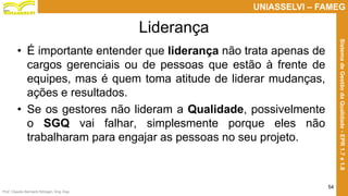 Prof. Claudio Bernardi Stringari, Eng. Esp.
54
UNIASSELVI – FAMEG
SistemadeGestãodaQualidade-EPR1.7e1.8
Liderança
• É importante entender que liderança não trata apenas de
cargos gerenciais ou de pessoas que estão à frente de
equipes, mas é quem toma atitude de liderar mudanças,
ações e resultados.
• Se os gestores não lideram a Qualidade, possivelmente
o SGQ vai falhar, simplesmente porque eles não
trabalharam para engajar as pessoas no seu projeto.
 