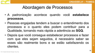 Prof. Claudio Bernardi Stringari, Eng. Esp.
58
UNIASSELVI – FAMEG
SistemadeGestãodaQualidade-EPR1.7e1.8
Abordagem de Processos
• A padronização acontece quando você estabelece
processos.
• Pessoas engajadas tendem a buscar o entendimento dos
processos e o quanto eles podem contribuir para a
Qualidade, tornando mais rápida a aderência ao SGQ.
• Depois que você consegue estabelecer processos e fazer
com que eles sejam seguidos, é necessário saber se
esses são realmente bons e se estão satisfazendo os
clientes.
 