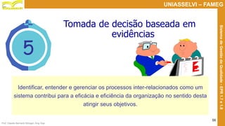Prof. Claudio Bernardi Stringari, Eng. Esp.
59
UNIASSELVI – FAMEG
SistemadeGestãodaQualidade-EPR1.7e1.8
5
Tomada de decisão baseada em
evidências
Identificar, entender e gerenciar os processos inter-relacionados como um
sistema contribui para a eficácia e eficiência da organização no sentido desta
atingir seus objetivos.
 