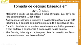 Prof. Claudio Bernardi Stringari, Eng. Esp.
60
UNIASSELVI – FAMEG
SistemadeGestãodaQualidade-EPR1.7e1.8
Tomada de decisão baseada em
evidências
• Monitorar e medir os processos é uma atividade que deve ser
feita continuamente… por todos!
• Analisando evidências e números é possível identificar o que está
falhando ou o que não está dando o resultado e que deveria dar.
• É muito divertido fazer análises com base em opiniões pessoais,
e com certeza, a experiência é muito válida nesse sentido.
• Mas Deming tinha algum motivo para dizer “eu acredito em Deus,
para o resto quero ver fatos e dados”.
 