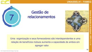 Prof. Claudio Bernardi Stringari, Eng. Esp.
63
UNIASSELVI – FAMEG
SistemadeGestãodaQualidade-EPR1.7e1.8
7
Gestão de
relacionamentos
Uma organização e seus fornecedores são interdependentes e uma
relação de benefícios mútuos aumenta a capacidade de ambos em
agregar valor.
 