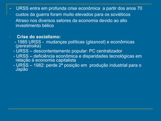 -  URSS entra em profunda crise econômica  a partir dos anos 70 custos da guerra foram muito elevados para os soviéticos Atraso nos diversos setores da economia devido ao alto investimento bélico Crise do socialismo: -   1985 URSS -  mudanças políticas ( glasnost ) e econômicas ( perestroika )  - URSS – descontentamento popular: PC centralizador - URSS – deficiência econômica e disparidades tecnológicas em relação à economia capitalista - URSS – 1982: perde 2ª posição em  produção industrial para o Japão 