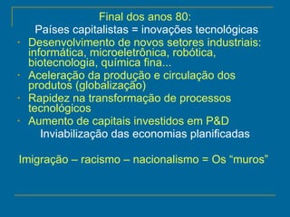Final dos anos 80: Países capitalistas = inovações tecnológicas Desenvolvimento de novos setores industriais: informática, microeletrônica, robótica, biotecnologia, química fina... Aceleração da produção e circulação dos produtos (globalização) Rapidez na transformação de processos tecnológicos Aumento de capitais investidos em P&D Inviabilização das economias planificadas Imigração – racismo – nacionalismo = Os “muros”  