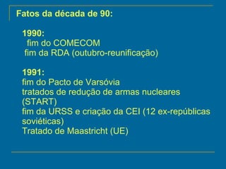 Fatos da década de 90: 1990:   fim do COMECOM  fim da RDA (outubro-reunificação) 1991: fim do Pacto de Varsóvia tratados de redução de armas nucleares (START) fim da URSS e criação da CEI (12 ex-repúblicas soviéticas)  Tratado de Maastricht (UE) 