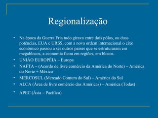 Regionalização   Na época da Guerra Fria tudo girava entre dois pólos, ou duas potências, EUA e URSS, com a nova ordem internacional o eixo econômico passou a ser outros países que se estruturaram em megablocos, a economia ficou em regiões, em blocos. UNIÃO EUROPÉIA – Europa  NAFTA – (Acordo de livre comércio da América do Norte) – América do Norte + México  MERCOSUL (Mercado Comum do Sul) – América do Sul  ALCA (Área de livre comércio das Américas) – América (Todas)  APEC (Ásia – Pacífico)   