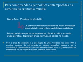 Para compreender a geopolítica contemporânea e a estrutura da economia mundial Com a crise do socialismo e a dissolução da União Soviética nos anos 1990, o principal processo de estruturação do espaço geográfico passou a ser a  mundialização do capitalismo , caracterizado pela disputa entre as grandes potências econômicas e suas empresas sobre o comércio internacional. Parte integrante da obra Geografia homem & espaço, Editora Saraiva. Guerra Fria – 2ª metade do século XX  Os principais conflitos internacionais foram provocados pela rivalidade entre países capitalistas e socialistas. Foi um período no qual as super­potências, Estados Unidos e a então União Soviética, disputavam áreas de influência política no mundo. 