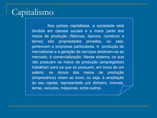 Capitalismo Nos países capitalistas, a sociedade está dividida em classes sociais e a maior parte dos meios de produção (fábricas, bancos, comércio e terras) são propriedades privadas, ou seja, pertencem a empresas particulares. A  produção de mercadorias e a geração de serviços destinam-se ao mercado, à comercialização. Nesse sistema, os que não possuem os meios de produção (empregados) trabalham para os que os possuem, em troca de um salário; os donos dos meios de produção (empresários) visam ao lucro, ou seja, à ampliação do seu capital, representado por dinheiro, imóveis, terras, veículos, máquinas, entre outros. 