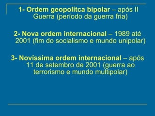 1- Ordem geopolítca bipolar  – após II Guerra (período da guerra fria) 2- Nova ordem internacional  – 1989 até 2001 (fim do socialismo e mundo unipolar) 3- Novíssima ordem internacional  – após 11 de setembro de 2001 (guerra ao terrorismo e mundo multipolar) 