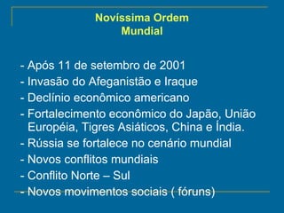 - Após 11 de setembro de 2001 - Invasão do Afeganistão e Iraque - Declínio econômico americano - Fortalecimento econômico do Japão, União Européia, Tigres Asiáticos, China e Índia. - Rússia se fortalece no cenário mundial - Novos conflitos mundiais - Conflito Norte – Sul - Novos movimentos sociais ( fóruns) Novíssima Ordem Mundial 