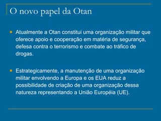 O novo papel da Otan Atualmente a Otan constitui uma organização militar que oferece apoio e cooperação em matéria de segurança, defesa contra o terrorismo e combate ao tráfico de drogas. Estrategicamente, a manutenção de uma organização militar envolvendo a Europa e os EUA reduz a possibilidade de criação de uma organização dessa natureza representando a União Européia (UE). 