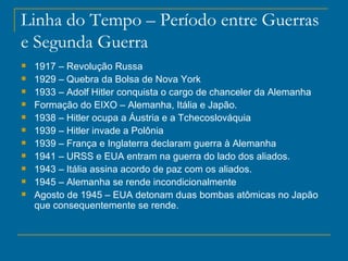 Linha do Tempo – Período entre Guerras e Segunda Guerra 1917 – Revolução Russa 1929 – Quebra da Bolsa de Nova York 1933 – Adolf Hitler conquista o cargo de chanceler da Alemanha Formação do EIXO – Alemanha, Itália e Japão. 1938 – Hitler ocupa a Áustria e a Tchecoslováquia 1939 – Hitler invade a Polônia 1939 – França e Inglaterra declaram guerra à Alemanha 1941 – URSS e EUA entram na guerra do lado dos aliados. 1943 – Itália assina acordo de paz com os aliados. 1945 – Alemanha se rende incondicionalmente Agosto de 1945 – EUA detonam duas bombas atômicas no Japão que consequentemente se rende. t 