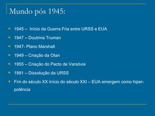 Mundo pós 1945: 1945 –  Início da Guerra Fria entre URSS e EUA 1947 – Doutrina Truman 1947- Plano Marshall 1949 – Criação da Otan  1955 – Criação do Pacto de Varsóvia 1991 – Dissolução da URSS Fim do século XX início do século XXI – EUA emergem como hiper-potência 