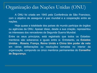 Organização das Nações Unidas (ONU) A ONU foi criada em 1945 pela Conferência de São Francisco, com o objetivo de assegurar a paz mundial e a cooperação entre as nações. Hoje quase a totalidade dos países do mundo participa de órgãos ou agências da ONU. Apesar disso, desde a sua criação, representou os interesses dos vencedores da Segunda Guerra Mundial. Entre os seus princípios, está registrado que todos os Estados- membros são soberanos e iguais entre si. Entretanto, os  Estados Unidos , Rússia, França, Reino Unido e China têm poder de veto  em várias deliberações ou resoluções tomadas no interior da organização, compondo os cinco membros permanentes do  Conselho de Segurança . 