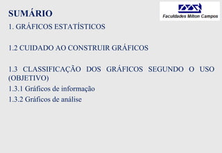 SUMÁRIO
1. GRÁFICOS ESTATÍSTICOS
1.2 CUIDADO AO CONSTRUIR GRÁFICOS
1.3 CLASSIFICAÇÃO DOS GRÁFICOS SEGUNDO O USO
(OBJETIVO)
1.3.1 Gráficos de informação
1.3.2 Gráficos de análise
 